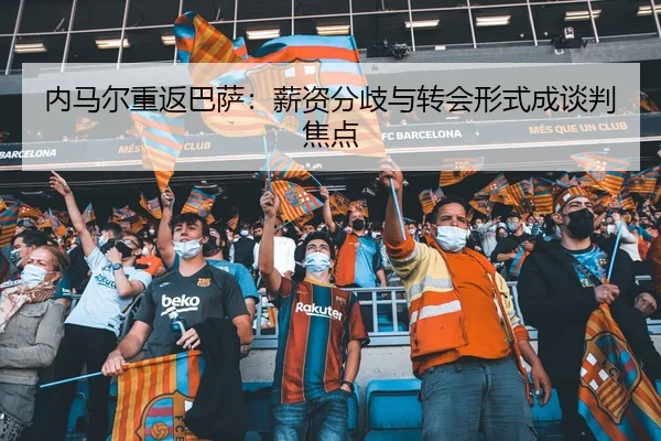 内马尔重返巴萨：薪资分歧与转会形式成谈判焦点