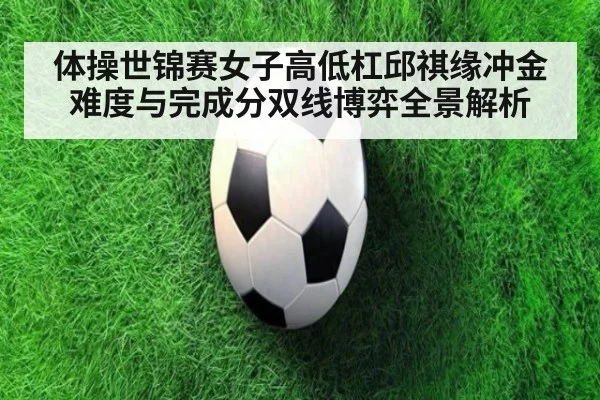 体操世锦赛女子高低杠邱祺缘冲金难度与完成分双线博弈全景解析